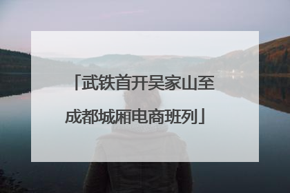 武铁首开吴家山至成都城厢电商班列